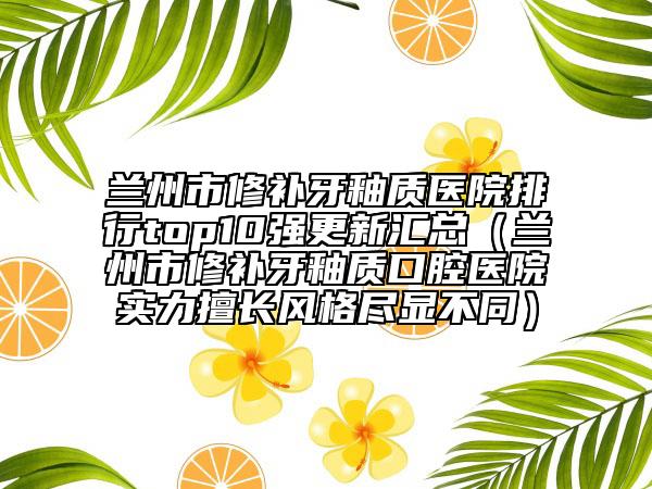 兰州市修补牙釉质医院排行top10强更新汇总（兰州市修补牙釉质口腔医院实力擅长风格尽显不同）
