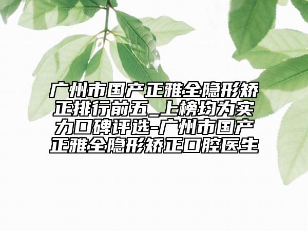 广州市国产正雅全隐形矫正排行前五_上榜均为实力口碑评选-广州市国产正雅全隐形矫正口腔医生