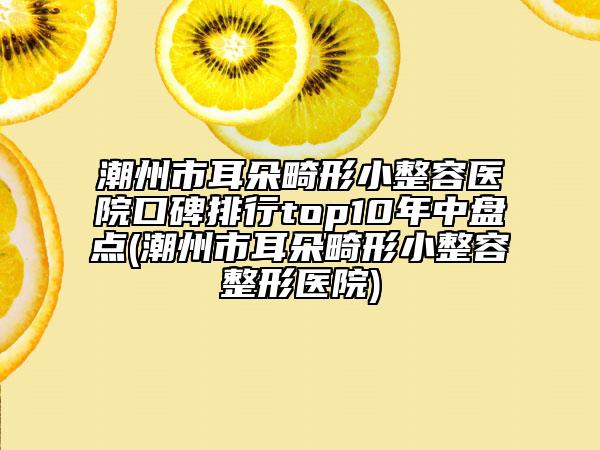 潮州市耳朵畸形小整容医院口碑排行top10年中盘点(潮州市耳朵畸形小整容整形医院)