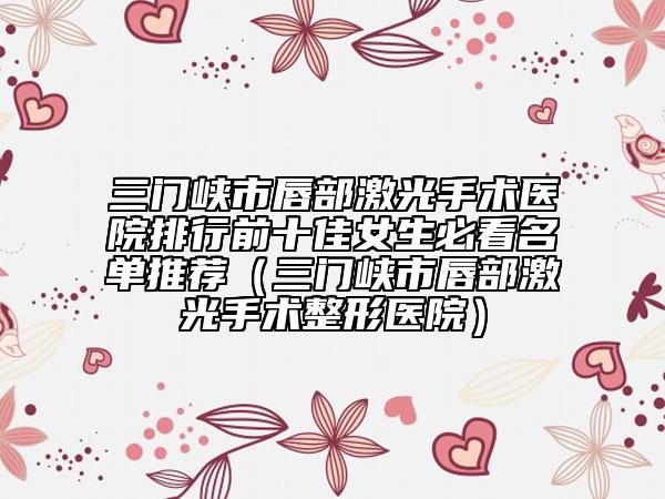 三门峡市唇部激光手术医院排行前十佳女生必看名单推荐（三门峡市唇部激光手术整形医院）