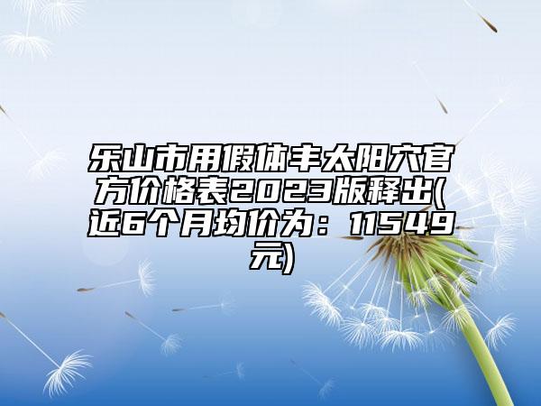 乐山市用假体丰太阳穴官方价格表2023版释出(近6个月均价为：11549元)