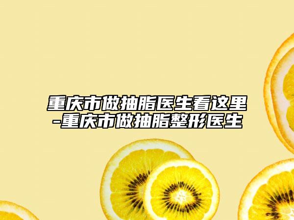 重庆市做抽脂医生看这里-重庆市做抽脂整形医生