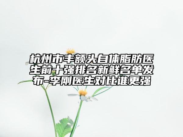 杭州市丰额头自体脂肪医生前十强排名新鲜名单发布-李刚医生对比谁更强