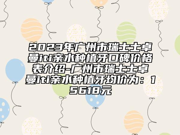 2023年广州市瑞士士卓曼iti亲水种植牙口碑价格表介绍-广州市瑞士士卓曼iti亲水种植牙均价为：15618元