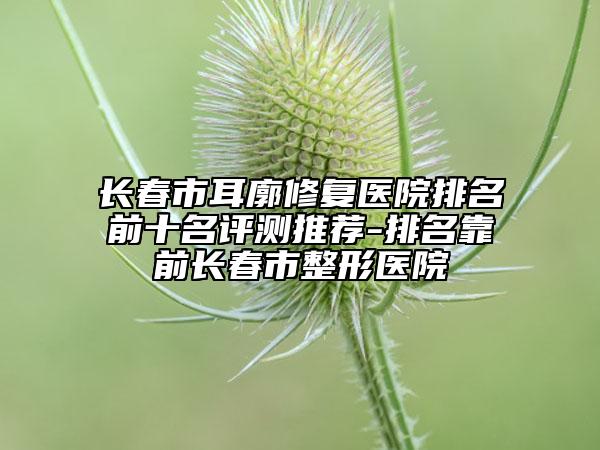 长春市耳廓修复医院排名前十名评测推荐-排名靠前长春市整形医院