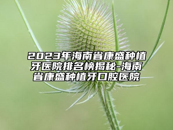 2023年海南省康盛种植牙医院排名榜揭秘-海南省康盛种植牙口腔医院
