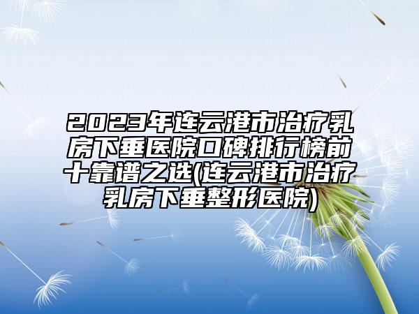 2023年连云港市治疗乳房下垂医院口碑排行榜前十靠谱之选(连云港市治疗乳房下垂整形医院)