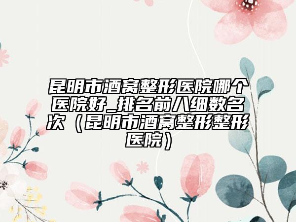 昆明市酒窝整形医院哪个医院好_排名前八细数名次（昆明市酒窝整形整形医院）