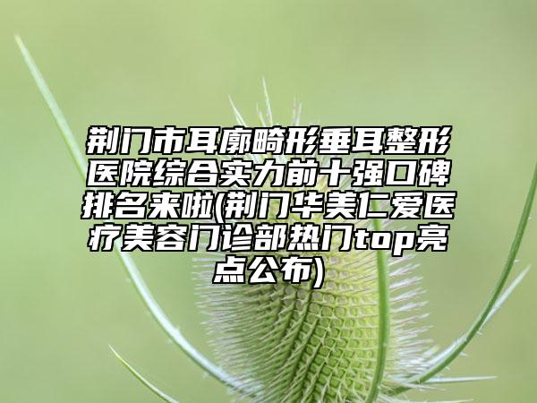 荆门市耳廓畸形垂耳整形医院综合实力前十强口碑排名来啦(荆门华美仁爱医疗美容门诊部热门top亮点公布)
