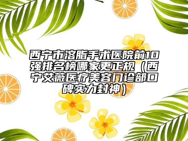 西宁市溶脂手术医院前10强排名榜哪家更正规（西宁艾薇医疗美容门诊部口碑实力封神）