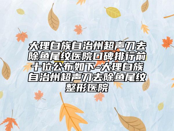大理白族自治州超声刀去除鱼尾纹医院口碑排行前十位公布如下-大理白族自治州超声刀去除鱼尾纹整形医院