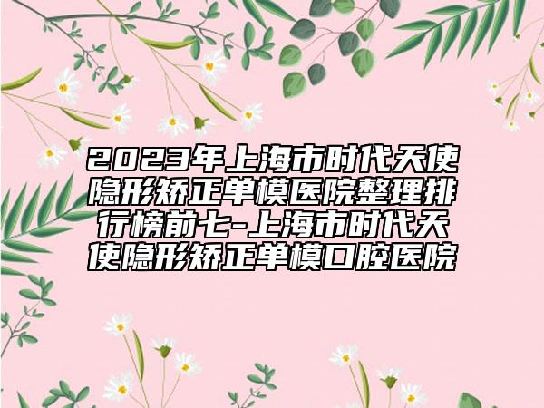 2023年上海市时代天使隐形矫正单模医院整理排行榜前七-上海市时代天使隐形矫正单模口腔医院
