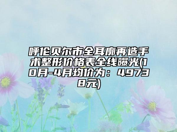 呼伦贝尔市全耳廓再造手术整形价格表全线曝光(10月-4月均价为：49738元)