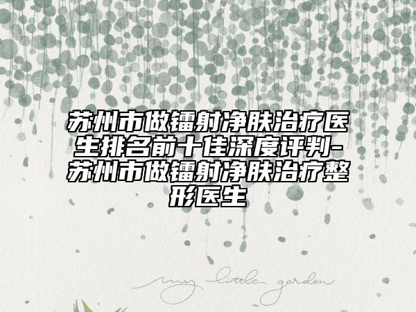 苏州市做镭射净肤治疗医生排名前十佳深度评判-苏州市做镭射净肤治疗整形医生
