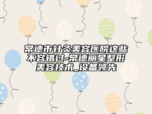 常德市针灸美容医院这些不容错过-常德丽星整形美容技术_设备领先