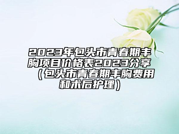 2023年包头市青春期丰胸项目价格表2023分享（包头市青春期丰胸费用和术后护理）