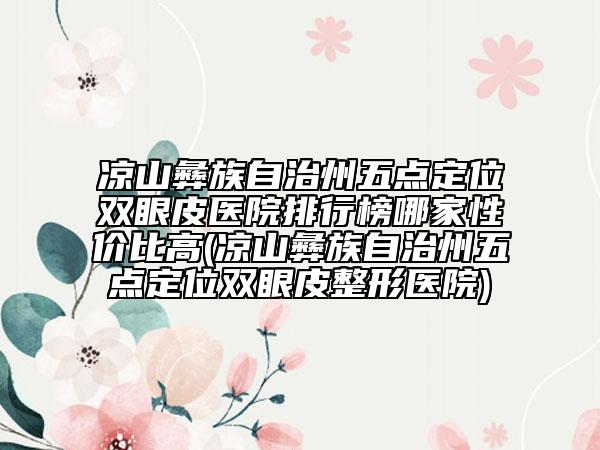 凉山彝族自治州五点定位双眼皮医院排行榜哪家性价比高(凉山彝族自治州五点定位双眼皮整形医院)