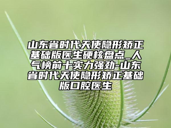 山东省时代天使隐形矫正基础版医生硬核盘点_人气榜前十实力强劲-山东省时代天使隐形矫正基础版口腔医生