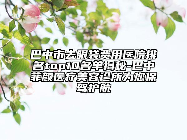 巴中市去眼袋费用医院排名top10名单揭秘-巴中菲颜医疗美容诊所为您保驾护航