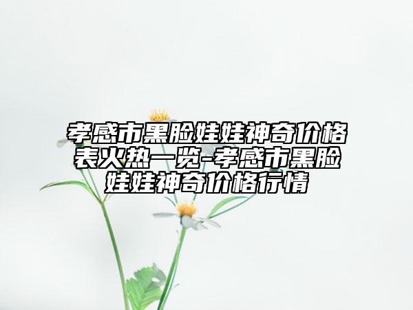 孝感市黑脸娃娃神奇价格表火热一览-孝感市黑脸娃娃神奇价格行情