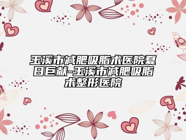 玉溪市减肥吸脂术医院夏日巨献-玉溪市减肥吸脂术整形医院
