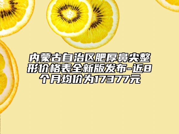 内蒙古自治区肥厚鼻尖整形价格表全新版发布-近8个月均价为17377元