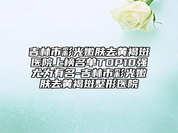 吉林市彩光嫩肤去黄褐斑医院上榜名单TOP10强尤为有名-吉林市彩光嫩肤去黄褐斑整形医院