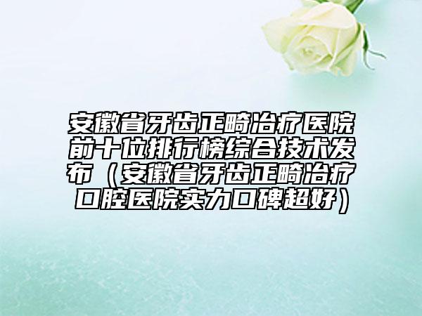 安徽省牙齿正畸冶疗医院前十位排行榜综合技术发布（安徽省牙齿正畸冶疗口腔医院实力口碑超好）