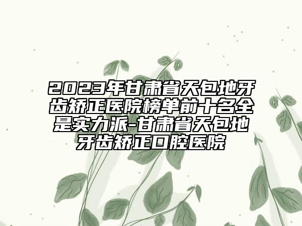 2023年甘肃省天包地牙齿矫正医院榜单前十名全是实力派-甘肃省天包地牙齿矫正口腔医院
