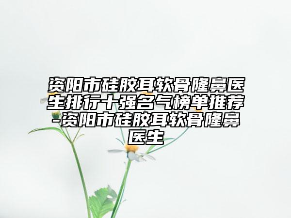 资阳市硅胶耳软骨隆鼻医生排行十强名气榜单推荐-资阳市硅胶耳软骨隆鼻医生