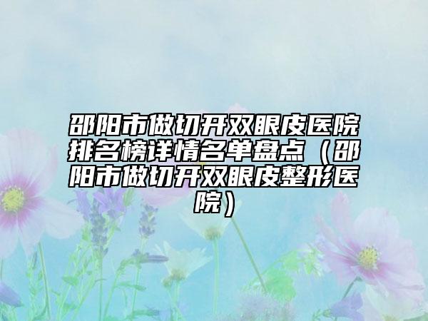 邵阳市做切开双眼皮医院排名榜详情名单盘点（邵阳市做切开双眼皮整形医院）