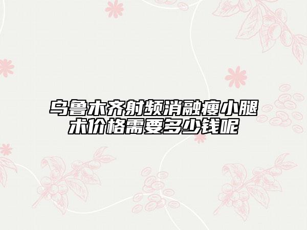 乌鲁木齐射频消融瘦小腿术价格需要多少钱呢