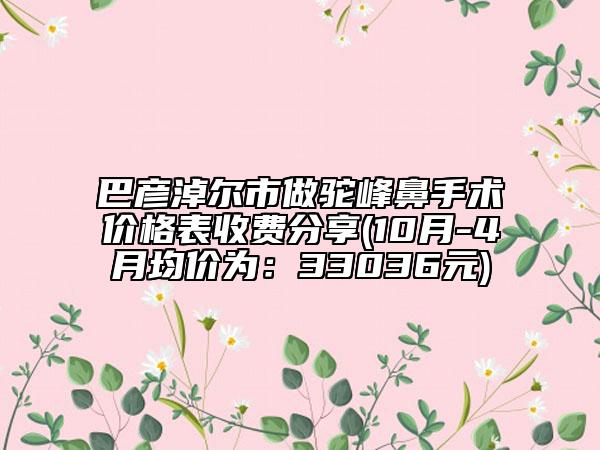 巴彦淖尔市做驼峰鼻手术价格表收费分享(10月-4月均价为：33036元)