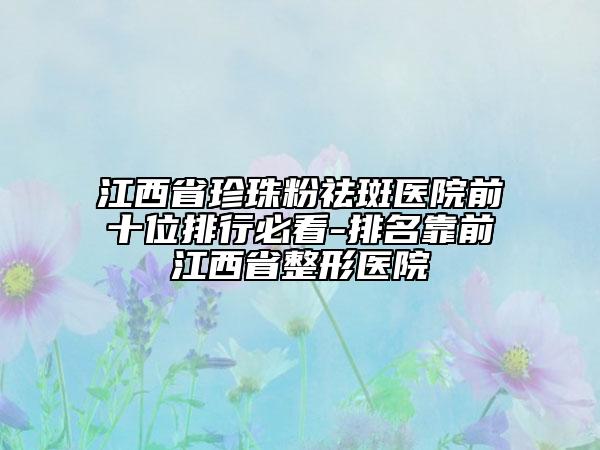 江西省珍珠粉祛斑医院前十位排行必看-排名靠前江西省整形医院