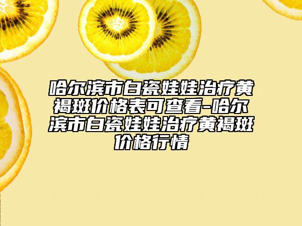 哈尔滨市白瓷娃娃治疗黄褐斑价格表可查看-哈尔滨市白瓷娃娃治疗黄褐斑价格行情