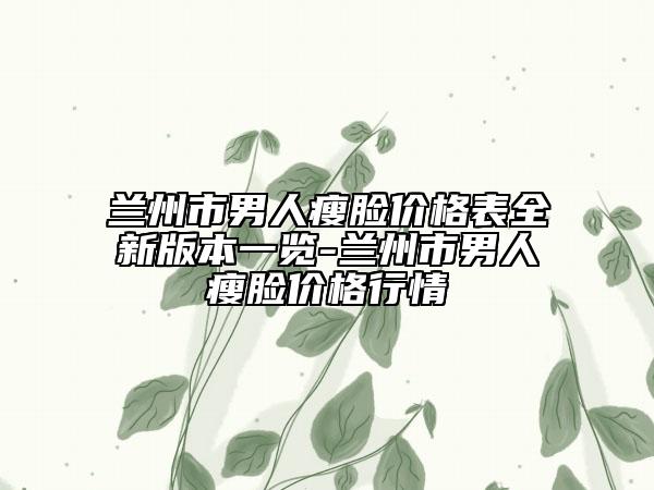 兰州市男人瘦脸价格表全新版本一览-兰州市男人瘦脸价格行情