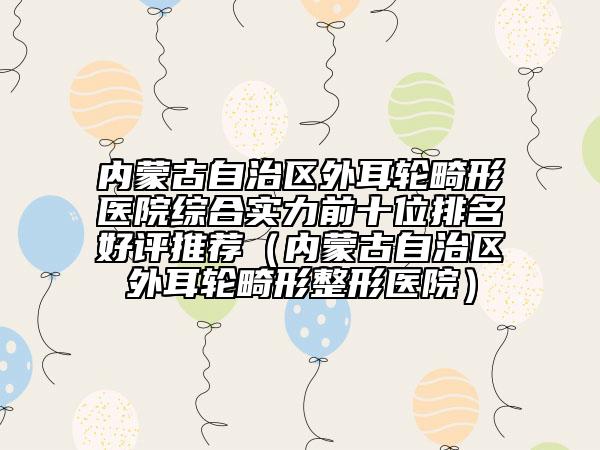 内蒙古自治区外耳轮畸形医院综合实力前十位排名好评推荐（内蒙古自治区外耳轮畸形整形医院）