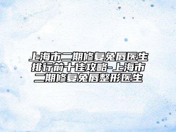 上海市二期修复兔唇医生排行前十佳攻略-上海市二期修复兔唇整形医生