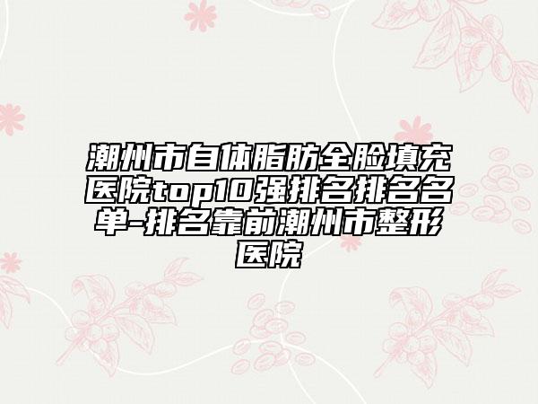 潮州市自体脂肪全脸填充医院top10强排名排名名单-排名靠前潮州市整形医院