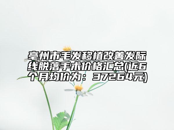 亳州市毛发移植改善发际线脱落手术价格汇总(近6个月均价为：37264元)