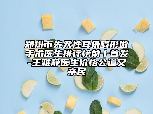 郑州市先天性耳朵畸形做手术医生排行榜前十首发-王雅静医生价格公道又亲民