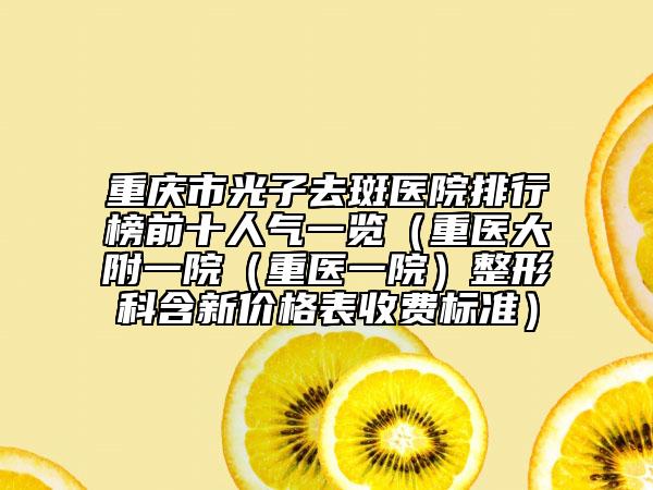重庆市光子去斑医院排行榜前十人气一览（重医大附一院（重医一院）整形科含新价格表收费标准）