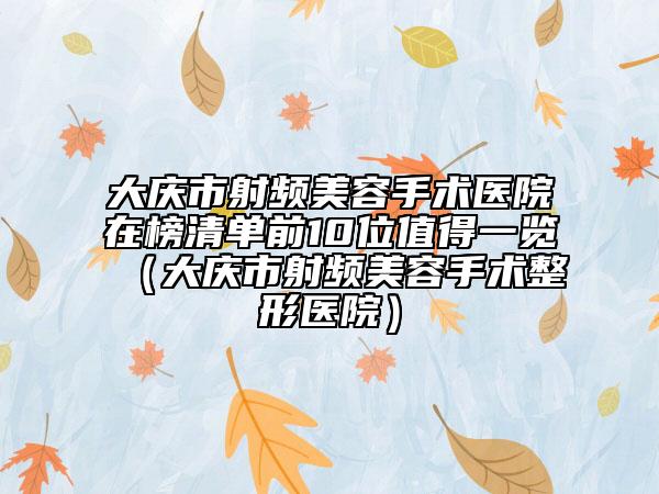 大庆市射频美容手术医院在榜清单前10位值得一览（大庆市射频美容手术整形医院）