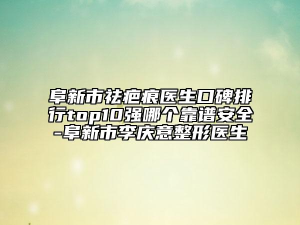 阜新市祛疤痕医生口碑排行top10强哪个靠谱安全-阜新市李庆意整形医生