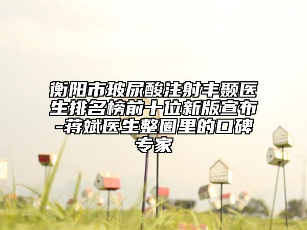 衡阳市玻尿酸注射丰颞医生排名榜前十位新版宣布-蒋斌医生整圈里的口碑专家