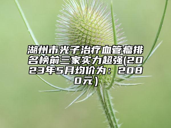湖州市光子治疗血管瘤排名榜前三家实力超强(2023年5月均价为：2080元）