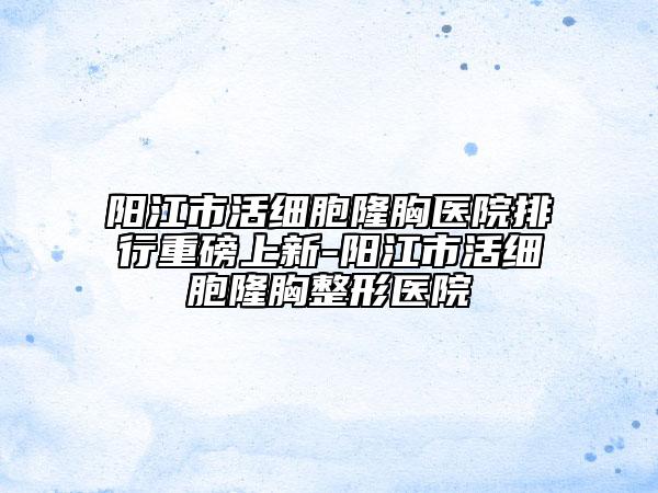 阳江市活细胞隆胸医院排行重磅上新-阳江市活细胞隆胸整形医院