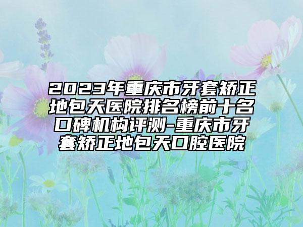2023年重庆市牙套矫正地包天医院排名榜前十名口碑机构评测-重庆市牙套矫正地包天口腔医院