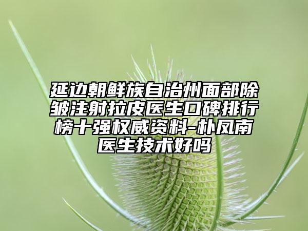 延边朝鲜族自治州面部除皱注射拉皮医生口碑排行榜十强权威资料-朴凤南医生技术好吗