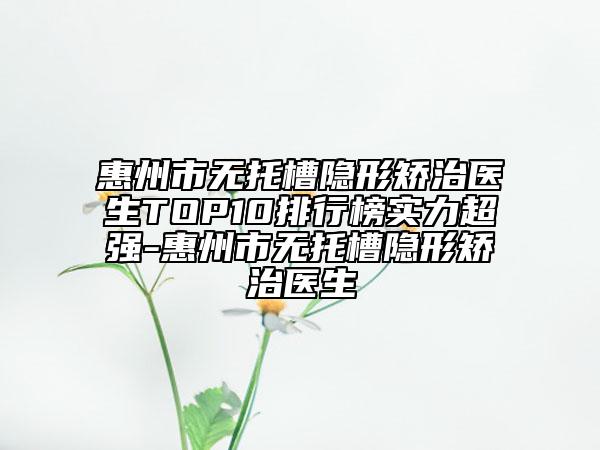 惠州市无托槽隐形矫治医生TOP10排行榜实力超强-惠州市无托槽隐形矫治医生